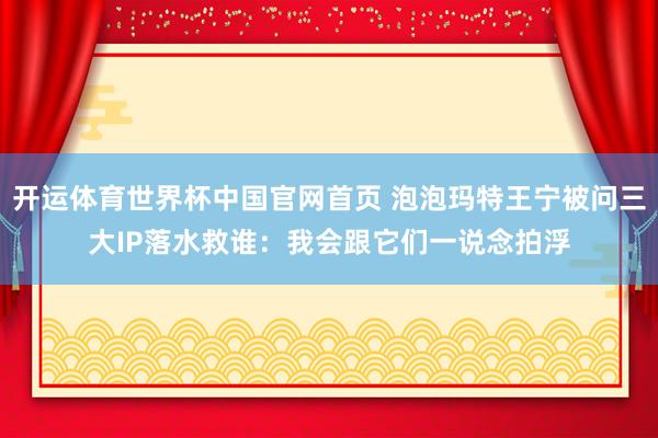 开运体育世界杯中国官网首页 泡泡玛特王宁被问三大IP落水救谁:我会跟它们一说念拍浮