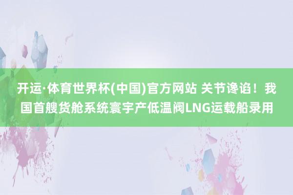 开运·体育世界杯(中国)官方网站 关节谗谄!我国首艘货舱系统寰宇产低温阀LNG运载船录用