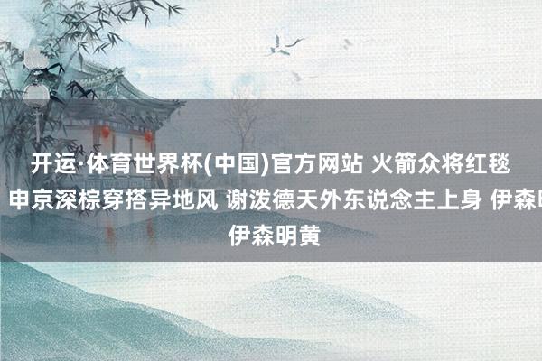 开运·体育世界杯(中国)官方网站 火箭众将红毯秀：申京深棕穿搭异地风 谢泼德天外东说念主上身 伊森明黄