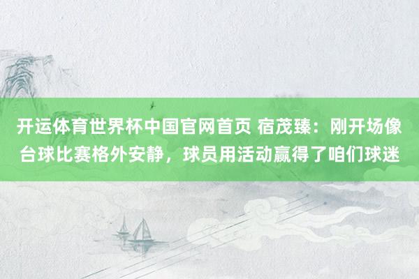 开运体育世界杯中国官网首页 宿茂臻:刚开场像台球比赛格外安静,球员用活动赢得了咱们球迷