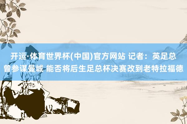 开运·体育世界杯(中国)官方网站 记者:英足总曾参谋曼城 能否将后生足总杯决赛改到老特拉福德