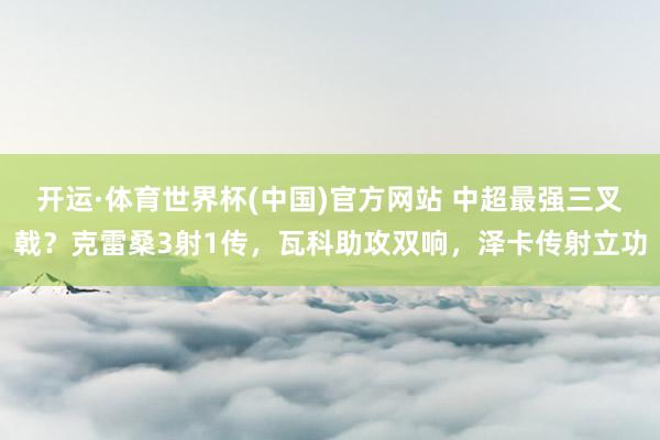 开运·体育世界杯(中国)官方网站 中超最强三叉戟?克雷桑3射1传,瓦科助攻双响,泽卡传射立功