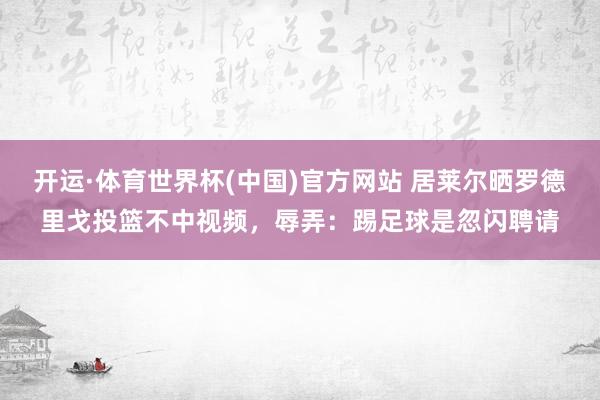 开运·体育世界杯(中国)官方网站 居莱尔晒罗德里戈投篮不中视频,辱弄:踢足球是忽闪聘请