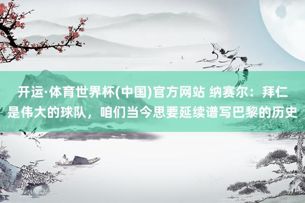 开运·体育世界杯(中国)官方网站 纳赛尔:拜仁是伟大的球队,咱们当今思要延续谱写巴黎的历史