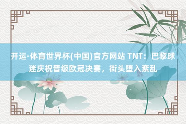 开运·体育世界杯(中国)官方网站 TNT:巴黎球迷庆祝晋级欧冠决赛,街头堕入紊乱