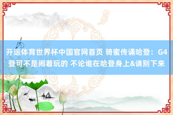 开运体育世界杯中国官网首页 骑蜜传诵哈登：G4登可不是闹着玩的 不论谁在哈登身上&请别下来