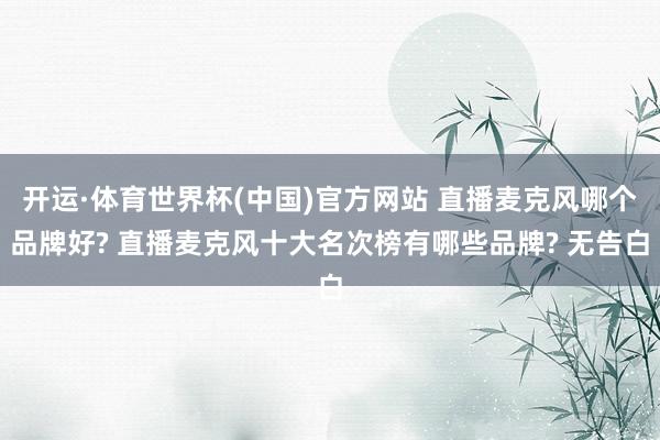 开运·体育世界杯(中国)官方网站 直播麦克风哪个品牌好? 直播麦克风十大名次榜有哪些品牌? 无告白