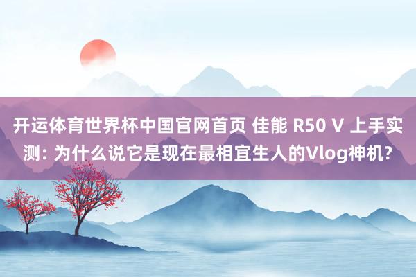 开运体育世界杯中国官网首页 佳能 R50 V 上手实测: 为什么说它是现在最相宜生人的Vlog神机?