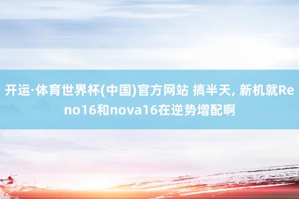 开运·体育世界杯(中国)官方网站 搞半天, 新机就Reno16和nova16在逆势增配啊