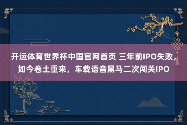 开运体育世界杯中国官网首页 三年前IPO失败,如今卷土重来,车载语音黑马二次闯关IPO