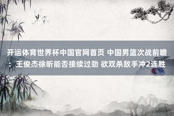 开运体育世界杯中国官网首页 中国男篮次战前瞻:王俊杰徐昕能否接续过劲 欲双杀敌手冲2连胜