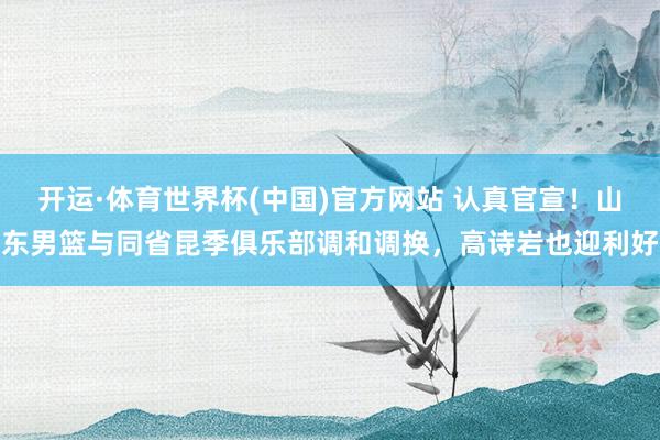 开运·体育世界杯(中国)官方网站 认真官宣!山东男篮与同省昆季俱乐部调和调换,高诗岩也迎利好