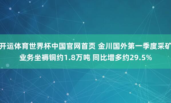开运体育世界杯中国官网首页 金川国外第一季度采矿业务坐褥铜约1.8万吨 同比增多约29.5%