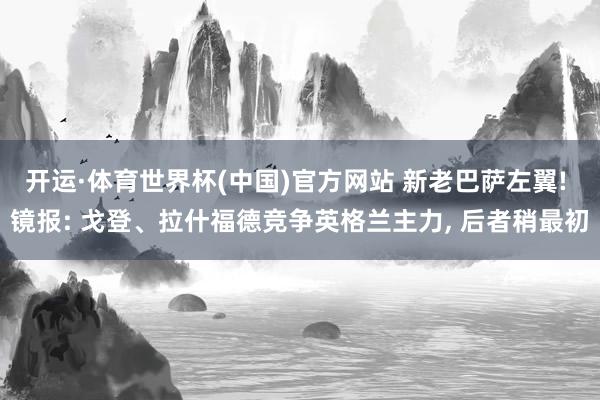 开运·体育世界杯(中国)官方网站 新老巴萨左翼! 镜报: 戈登、拉什福德竞争英格兰主力, 后者稍最初