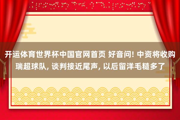 开运体育世界杯中国官网首页 好音问! 中资将收购瑞超球队, 谈判接近尾声, 以后留洋毛糙多了