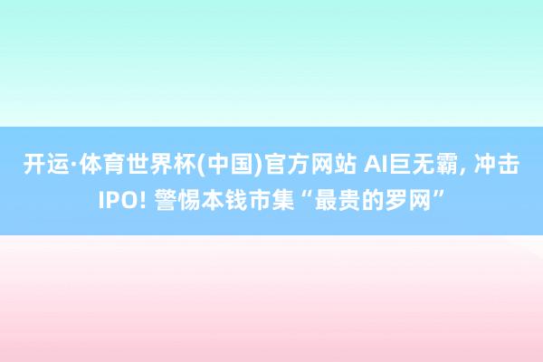 开运·体育世界杯(中国)官方网站 AI巨无霸, 冲击IPO! 警惕本钱市集“最贵的罗网”
