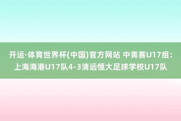 开运·体育世界杯(中国)官方网站 中青赛U17组:上海海港U17队4-3清远恒大足球学校U17队