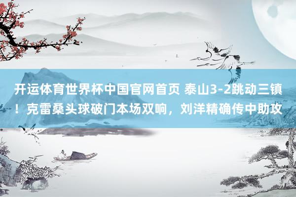 开运体育世界杯中国官网首页 泰山3-2跳动三镇！克雷桑头球破门本场双响，刘洋精确传中助攻
