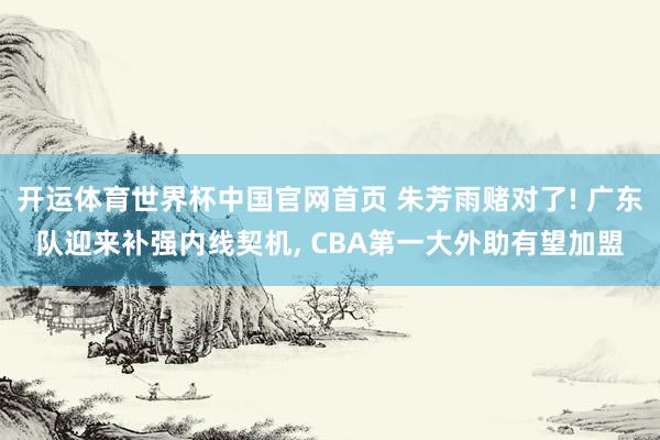开运体育世界杯中国官网首页 朱芳雨赌对了! 广东队迎来补强内线契机, CBA第一大外助有望加盟