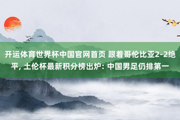 开运体育世界杯中国官网首页 跟着哥伦比亚2-2绝平, 土伦杯最新积分榜出炉: 中国男足仍排第一