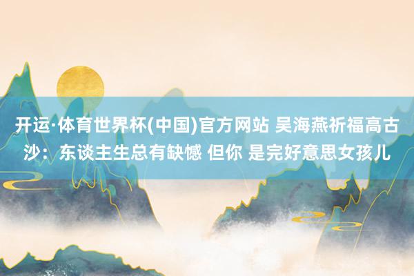 开运·体育世界杯(中国)官方网站 吴海燕祈福高古沙:东谈主生总有缺憾 但你 是完好意思女孩儿
