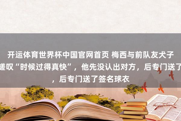 开运体育世界杯中国官网首页 梅西与前队友犬子同场竞技嗟叹“时候过得真快”,他先没认出对方,后专门送了签名球衣