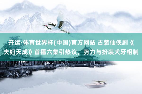 开运·体育世界杯(中国)官方网站 古装仙侠剧《夫妇天成》首播六集引热议,势力与扮装犬牙相制