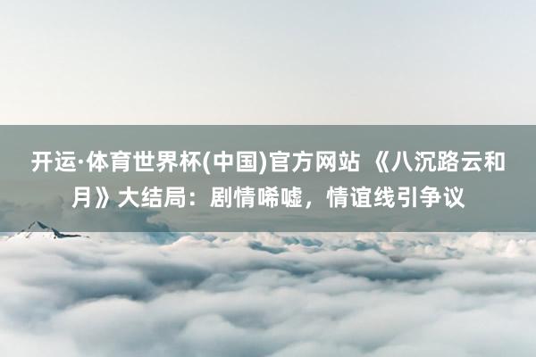 开运·体育世界杯(中国)官方网站 《八沉路云和月》大结局:剧情唏嘘,情谊线引争议