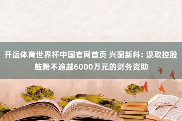 开运体育世界杯中国官网首页 兴图新科: 汲取控股鼓舞不逾越6000万元的财务资助