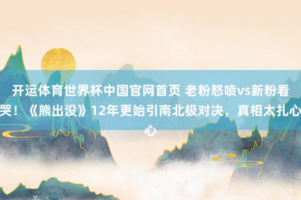 开运体育世界杯中国官网首页 老粉怒喷vs新粉看哭!《熊出没》12年更始引南北极对决,真相太扎心