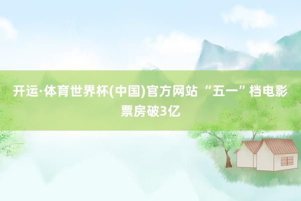 开运·体育世界杯(中国)官方网站 “五一”档电影票房破3亿