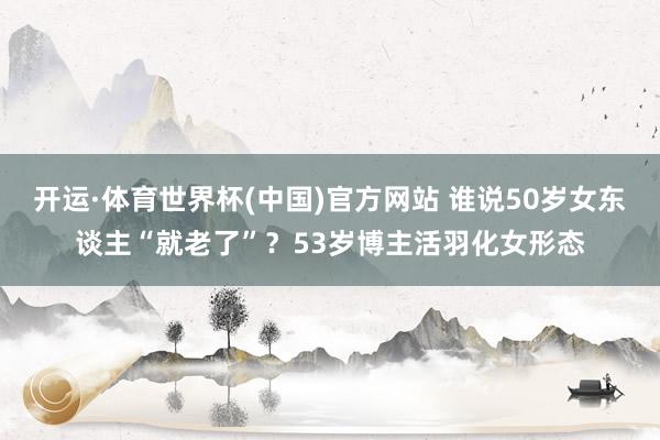 开运·体育世界杯(中国)官方网站 谁说50岁女东谈主“就老了”?53岁博主活羽化女形态