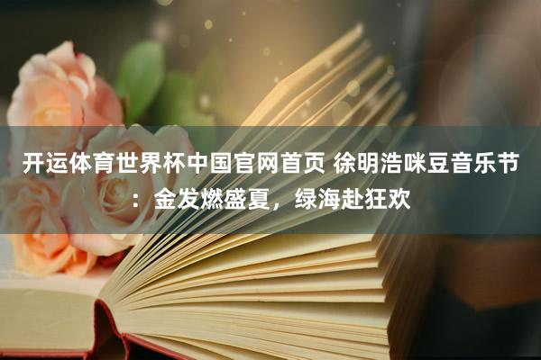 开运体育世界杯中国官网首页 徐明浩咪豆音乐节:金发燃盛夏,绿海赴狂欢