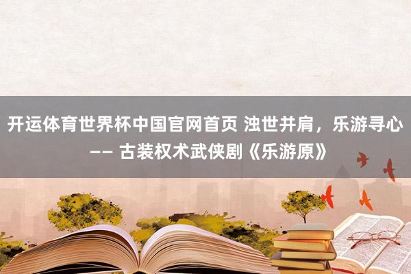 开运体育世界杯中国官网首页 浊世并肩,乐游寻心 —— 古装权术武侠剧《乐游原》