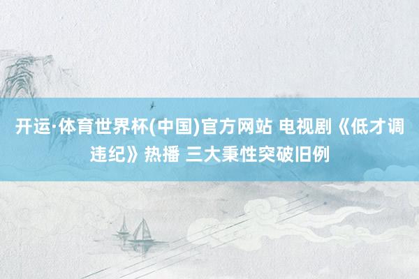 开运·体育世界杯(中国)官方网站 电视剧《低才调违纪》热播 三大秉性突破旧例