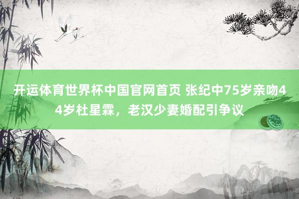 开运体育世界杯中国官网首页 张纪中75岁亲吻44岁杜星霖,老汉少妻婚配引争议