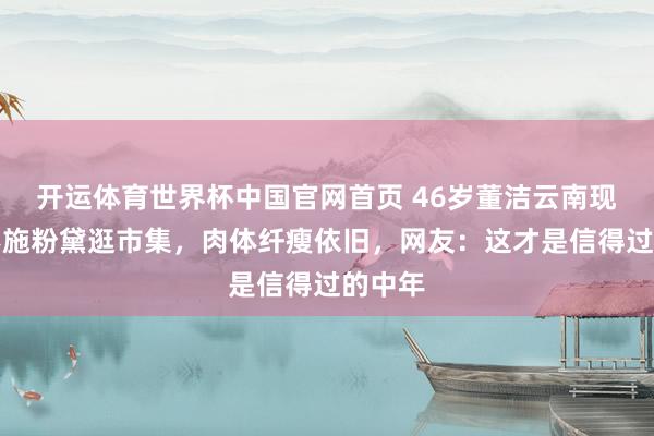 开运体育世界杯中国官网首页 46岁董洁云南现状:不施粉黛逛市集,肉体纤瘦依旧,网友:这才是信得过的中年