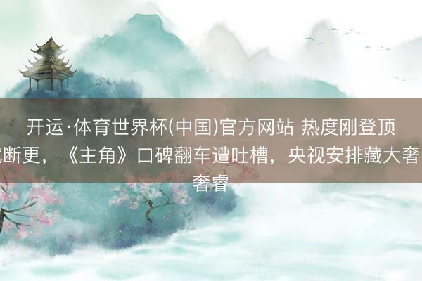 开运·体育世界杯(中国)官方网站 热度刚登顶就断更,《主角》口碑翻车遭吐槽,央视安排藏大奢睿