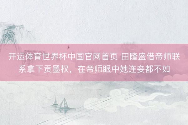 开运体育世界杯中国官网首页 田隆盛借帝师联系拿下贡墨权,在帝师眼中她连妾都不如