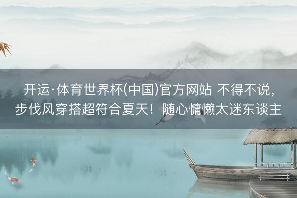 开运·体育世界杯(中国)官方网站 不得不说，步伐风穿搭超符合夏天！随心慵懒太迷东谈主