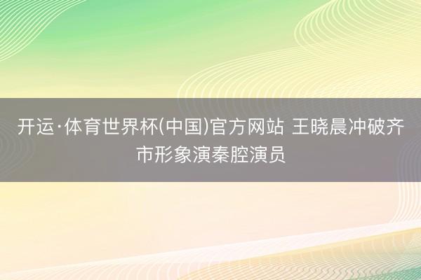 开运·体育世界杯(中国)官方网站 王晓晨冲破齐市形象演秦腔演员