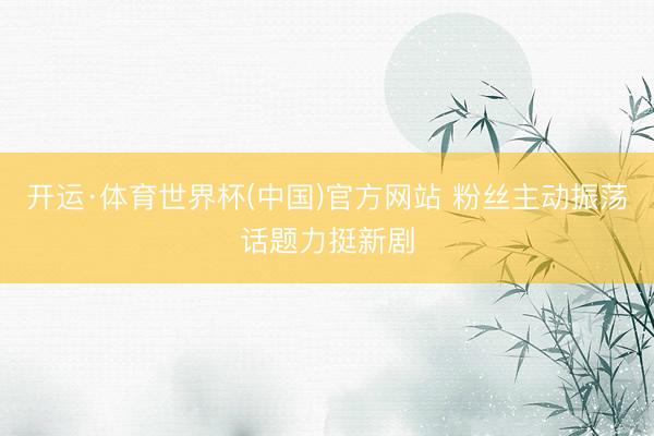 开运·体育世界杯(中国)官方网站 粉丝主动振荡话题力挺新剧