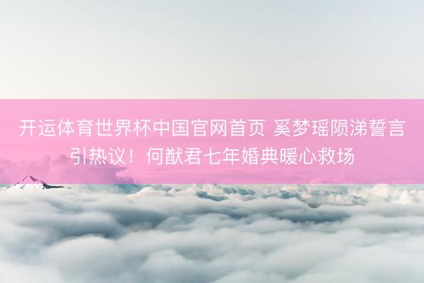 开运体育世界杯中国官网首页 奚梦瑶陨涕誓言引热议!何猷君七年婚典暖心救场