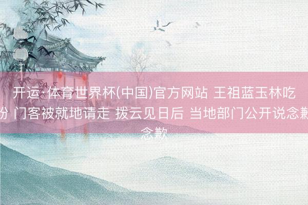 开运·体育世界杯(中国)官方网站 王祖蓝玉林吃粉 门客被就地请走 拨云见日后 当地部门公开说念歉