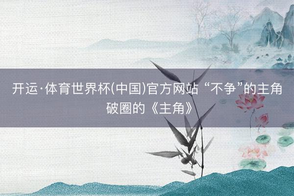 开运·体育世界杯(中国)官方网站 “不争”的主角 破圈的《主角》