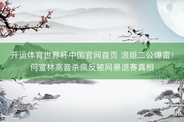 开运体育世界杯中国官网首页 浪姐二公爆雷!何宣林高音杀疯反被网暴退赛真相