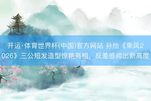 开运·体育世界杯(中国)官方网站 孙怡《乘风2026》三公短发造型惊艳亮相,反差感帅出新高度