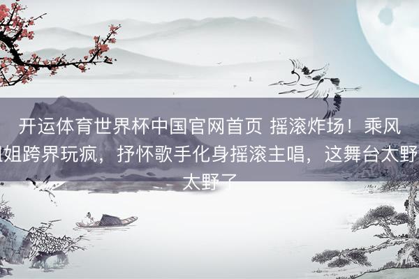 开运体育世界杯中国官网首页 摇滚炸场!乘风姐姐跨界玩疯,抒怀歌手化身摇滚主唱,这舞台太野了