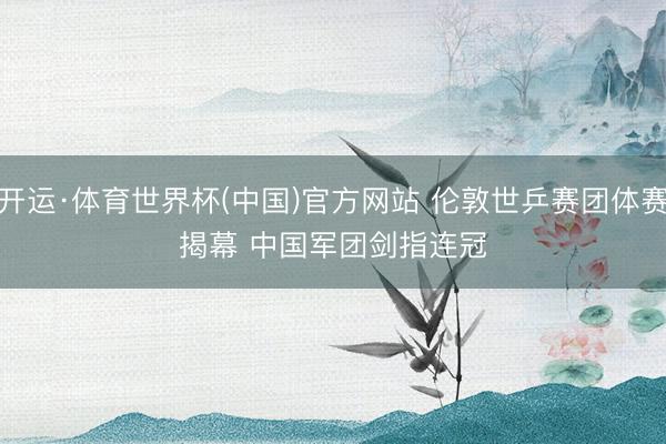开运·体育世界杯(中国)官方网站 伦敦世乒赛团体赛揭幕 中国军团剑指连冠