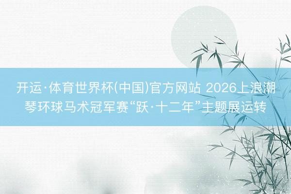 开运·体育世界杯(中国)官方网站 2026上浪潮琴环球马术冠军赛“跃·十二年”主题展运转